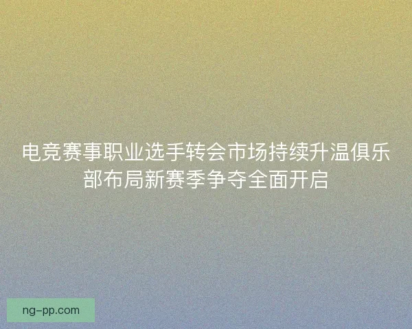 电竞赛事职业选手转会市场持续升温俱乐部布局新赛季争夺全面开启