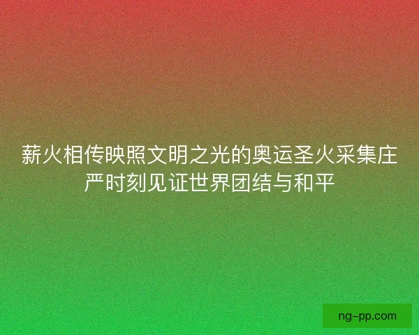 薪火相传映照文明之光的奥运圣火采集庄严时刻见证世界团结与和平